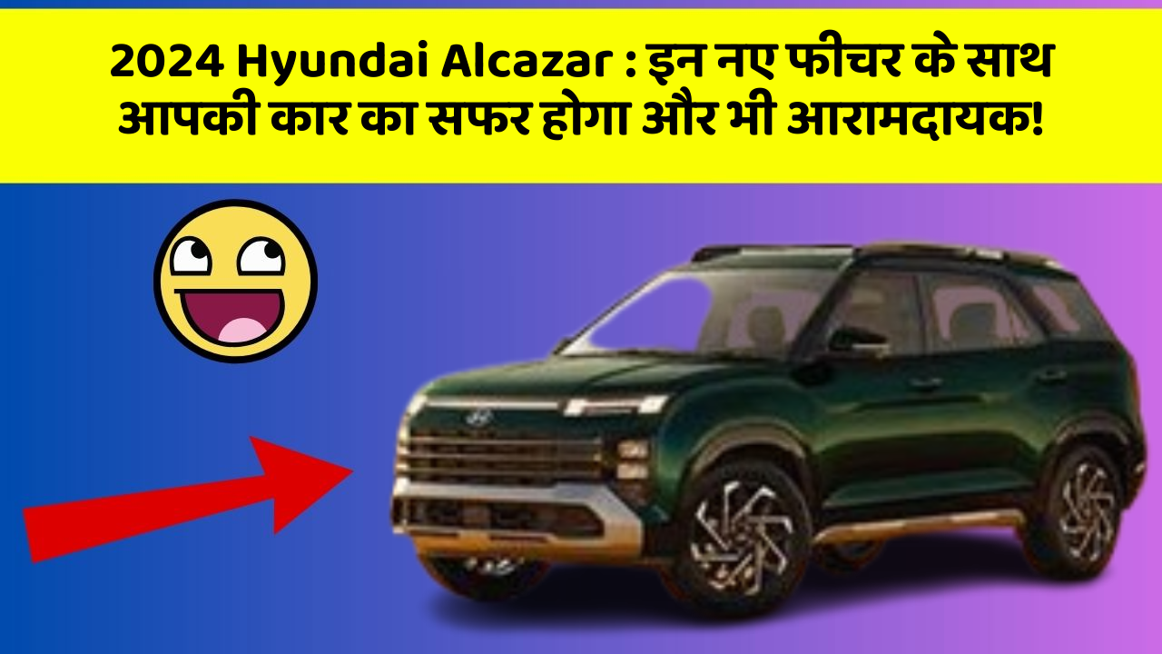 2024 Hyundai Alcazar : इन नए फीचर के साथ आपकी कार का सफर होगा और भी आरामदायक!